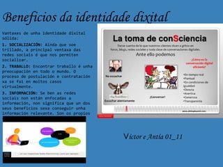 Beneficios da identidade dixital
Vantaxes de unha identidade dixital
sólida:
1. SOCIALIZACIÓN: Ainda que soe
trillado, a principal ventaxa das
redes sociais é que nos permiten
socializar.
2. TRABALLO: Encontrar traballo é unha
preocupación en todo o mundo. O
proceso de postulación e contratación
xa se fai en moitos casos
virtualmente.
3. INFORMACIÓN: Se ben as redes
sociais non están enfocadas a
información, non significa que un dos
seus beneficios sexa conseguir unha
información relevante. Son os propios
contactos os que proporcionan
información.


                                         Víctor e Antía 01_11
 
