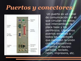 Puertos y conectores:
             Un puerto es un canal
            de comunicación por el
            que circulan los datos
            que intercambian la
            placa base y los
            periféricos. Llamamos
            puertos externos a
            todos los conectores
            que permiten la unión
            con los dispositivos
            externos al equipo:
            pantalla, teclado,
            ratón, impresora, etc.
 