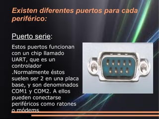 Existen diferentes puertos para cada
periférico:

Puerto serie:
Estos puertos funcionan
con un chip llamado
UART, que es un
controlador
.Normalmente éstos
suelen ser 2 en una placa
base, y son denominados
COM1 y COM2. A ellos
pueden conectarse
periféricos como ratones
o módems.
 
