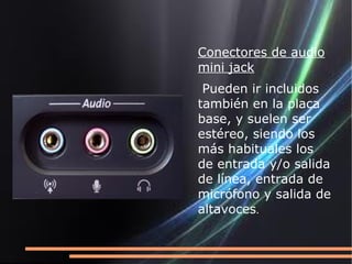 Conectores de audio
mini jack
 Pueden ir incluidos
también en la placa
base, y suelen ser
estéreo, siendo los
más habituales los
de entrada y/o salida
de línea, entrada de
micrófono y salida de
altavoces.
 