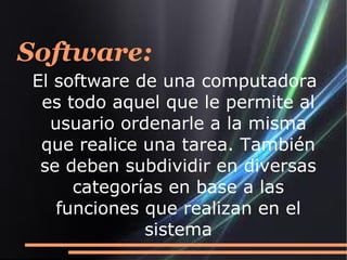 Software:
El software de una computadora
 es todo aquel que le permite al
  usuario ordenarle a la misma
 que realice una tarea. También
 se deben subdividir en diversas
     categorías en base a las
   funciones que realizan en el
             sistema
 