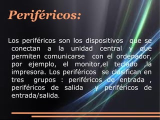 Periféricos:
Los periféricos son los dispositivos que se
 conectan a la unidad central y que
 permiten comunicarse con el ordenador,
 por ejemplo, el monitor,el teclado ,la
 impresora. Los periféricos se clasifican en
 tres    grupos : periféricos de entrada ,
 periféricos de salida     y periféricos de
 entrada/salida.
 