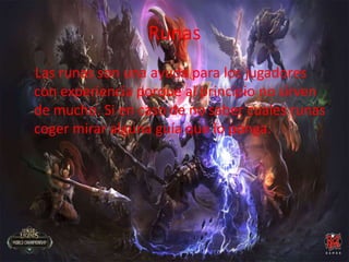 Runas
Las runas son una ayuda para los jugadores
con experiencia porque al principio no sirven
de mucho. Si en caso de no saber cuales runas
coger mirar alguna guía que lo ponga.
 