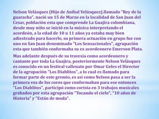 Nelson Velásquez (Hijo de Aníbal Velásquez).llamado "Rey de la
guaracha", nació un 15 de Marzo en la localidad de San Juan del
Cesar, población esta que comprende La Guajira colombiana,
desde muy niño se inició en la música interpretando el
acordeón, a la edad de 10 u 11 años ya estaba muy bien
adiestrado para hacerlo, su primera actuación en grupo fue con
uno en San Juan denominado "Los Sensacionales", agrupación
esta que también conformaba su ex acordeonero Emerson Plata.
Mas adelante después de su travesía como acordeonero y
cantante por toda La Guajira, posteriormente Nelson Velásquez
es conocido en un festival vallenato por Omar Geles el Director
de la agrupación "Los Diablitos", a lo cual es llamado para
formar parte de este gremio, es así como Nelson pasa a ser la
primera voz de los coros que conformaban para ese entonces
"Los Diablitos", participó como corista en 3 trabajos musicales
grabados por esta agrupación "Tocando el cielo", "10 años de
Historia" y "Están de moda".

 