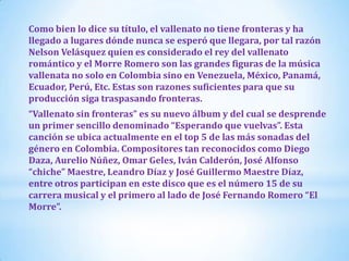 Como bien lo dice su título, el vallenato no tiene fronteras y ha
llegado a lugares dónde nunca se esperó que llegara, por tal razón
Nelson Velásquez quien es considerado el rey del vallenato
romántico y el Morre Romero son las grandes figuras de la música
vallenata no solo en Colombia sino en Venezuela, México, Panamá,
Ecuador, Perú, Etc. Estas son razones suficientes para que su
producción siga traspasando fronteras.
“Vallenato sin fronteras” es su nuevo álbum y del cual se desprende
un primer sencillo denominado “Esperando que vuelvas”. Esta
canción se ubica actualmente en el top 5 de las más sonadas del
género en Colombia. Compositores tan reconocidos como Diego
Daza, Aurelio Núñez, Omar Geles, Iván Calderón, José Alfonso
“chiche” Maestre, Leandro Díaz y José Guillermo Maestre Díaz,
entre otros participan en este disco que es el número 15 de su
carrera musical y el primero al lado de José Fernando Romero “El
Morre”.

 