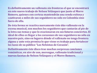 Es definitivamente un vallenato sin fronteras el que se encontrará
en este nuevo trabajo de Nelson Velásquez que junto al Morre
Romero, quienes con certeza mantendrán una senda exitosa y
cautivaran a miles de sus seguidores no solo en Colombia sino
fuera de ella.
De ésta forma se reactiva nuevamente éste dúo vallenato en la
escena musical, son muchos los seguidores que cantarán al pie de
la letra sus temas y que lo ovacionaran en sus futuros conciertos. El
ideal de ellos es llegar a los corazones de sus seguidores no sólo en
nuestro país, sino en lugares dónde el vallenato no tenga frontera
alguna y ante esta premisa lo que viene es trabajo para fortalecer
los lazos de su público “Los Nelsistas de Corazón”.
Definitivamente éste disco trae muchas sorpresas canciones
románticas, en aire de son, merengue, vallenato tradicional y
nuevas facetas de Nelson Velásquez y el Morre Romero.

 