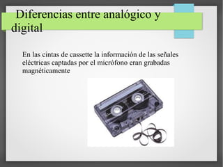 Diferencias entre analógico y
digital
En las cintas de cassette la información de las señales
eléctricas captadas por el micrófono eran grabadas
magnéticamente
 