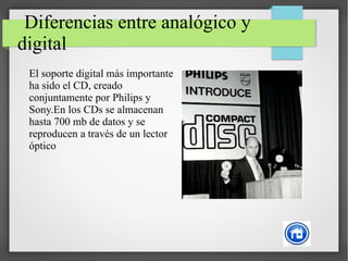 Diferencias entre analógico y
digital
El soporte digital más importante
ha sido el CD, creado
conjuntamente por Philips y
Sony.En los CDs se almacenan
hasta 700 mb de datos y se
reproducen a través de un lector
óptico
 
