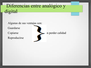 Diferencias entre analógico y
digital
Algunas de sus ventajas son:
Guardarse
Copiarse Sin perder calidad
Reproducirse
 