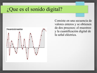 ¿Que es el sonido digital?
Consiste en una secuencia de
valores enteros y se obtienen
de dos procesos: el muestreo
y la cuantificación digital de
la señal eléctrica.
 