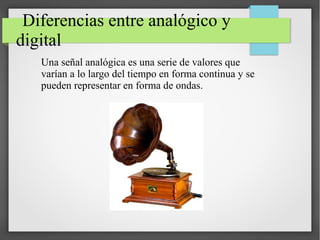 Diferencias entre analógico y
digital
Una señal analógica es una serie de valores que
varían a lo largo del tiempo en forma continua y se
pueden representar en forma de ondas.
 