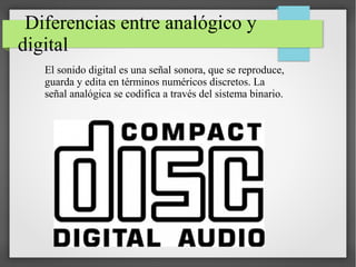 Diferencias entre analógico y
digital
El sonido digital es una señal sonora, que se reproduce,
guarda y edita en términos numéricos discretos. La
señal analógica se codifica a través del sistema binario.
 