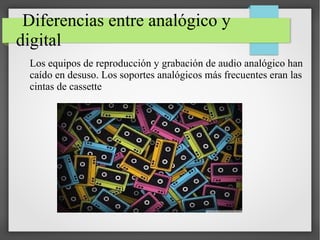 Diferencias entre analógico y
digital
Los equipos de reproducción y grabación de audio analógico han
caído en desuso. Los soportes analógicos más frecuentes eran las
cintas de cassette
 