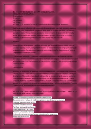 16. AVANCES TECNOLÓGICOS QUE HAN REVOLUCIONADO EL
MUNDO DE LA INFORMÁTICA:
El computador
El internet
Los celulares
Los iPhone
17. ¿QUÉ ES EL SISTEMA OPERATIVO? Y HABLE DE LAS VERSIONES DE WINDOWS:
Es el programa (o software) más importante de un ordenador. Para que funcionen los otros
programas, cada ordenador de uso general debe tener un sistema operativo. Los sistemas
operativos realizan tareas básicas, tales como reconocimiento de la conexión del teclado,
enviar la información a la pantalla, no perder de vista archivos y directorios en el disco, y
controlar los dispositivos periféricos tales como impresoras, escáner, etc.
Windows
Es un conjunto de programas y archivos auxiliares que permiten la interactividad entre el
usuario y la computadora, comportándose como un intérprete entre el lenguaje humano y el
lenguaje máquina. También se encarga de la administración de los dispositivos, así como la
carga y ejecución de aplicaciones.
La empresa Microsoft® a través del tiempo ha creado distintas versiones de sistemas
operativos denominadas Windows acorde al momento tecnológico, ya que es necesario que se
adapte de manera correlacionada con el Hardware del momento y los nuevos programas que
utiliza el usuario.
Características:
Acorde a las tendencias de la desaparición física de elementos como las pantallas, teclados y
ratones (mouse) y ser sustituidos virtualmente en las pantallas estructuras de las Tablet y los
Smartphone, Microsoft se ha dedicado a desarrollar su nueva interfaz de sistema operativo
orientada a esta tendencia, así mismo se conjuga con las nuevas tecnologías USB 3.0 y las
versiones Portables ó portátiles como Windows To Go®, para poder utilizar las características
aunque no se encuentre la persona con su equipo personal y sólo con un dispositivo Pendrive
USB en otra PC, así mismo ya cuenta con Internet Explorer 10.
18. ¿QUÉ FUNCIONES CUMPLE EL SISTEMA OPERATIVO EN EL COMPUTADOR? Y HABLE DE LA
IMPORTANCIA DE LINUX (CARACTERÍSTICAS)
Aceptar los trabajos y conservarlos hasta su finalización.
Detectar errores y actuar de modo apropiado en caso de que se produzcan.
Controlar las operaciones de E/S.
Controlar las interrupciones.
Planificar la ejecución de tareas.
Entregar recursos a las tareas.
Retirar recursos de las tareas.
Proteger la memoria contra el acceso indebido de los programas.
Soportar el multiacceso.
 