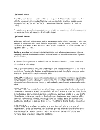 Operaciones unarias
Selección: Mediante esta operación se obtiene un conjunto de filas con todas las columnas de la
tabla. Se seleccionan determinadas filas incluyendo una condición. Se utilizan los operadores
booleanos “and” (Y),” or” (O), “not” (NO). La representación sería la siguiente: O Condicion
(Tabla)
Proyección: esta operación nos devuelve una nueva tabla con las columnas seleccionadas de otra.
La representación sería la siguiente: O col1, col2,…(tabla)
Operaciones binarias
Unión: Esta operación solo se puede hacer si las tablas tienes las mismas columnas, es decir, por
ejemplo si tuviéramos una tabla llamada empleados2 con las mismas columnas tan solo
tendríamos que añadir las filas de ambas tablas en una única tabla. Su representación sería la
siguiente: Tabla1 U Tabla2
Producto cartesiano: se realiza con dos tablas distintas pero relacionadas por alguna columna,
siempre y cuando el nombre de la columna no sea el mismo. Su representación sería la siguiente:
Tabla1 X Tabla2
7. ¿Definir y dar ejemplos de cada uno de los Objetos de Access; (Tablas, Consultas,
Formularios e Informes)?
TABLAS: para almacerna los datos, cree una tabla para cada tipo de información de la que hace el
seguimiento. Para reunir los datos de varias tablas en una consulta formulario, informe, o pagina
de acceso a datos , defina relaciones entre las tablas.
CONSULTAS: Para buscar y recuperar tan solo los datos que cumplen las condiciones especificadas
incluyendo datos de varias tabalas , cree una consulta . Una consulta puede también actualizar o
eliminar varios registros al mismo tiempo , y realizar cálculos predefinidos o personalizados en los
datos.
FORMULARIOS: Para ver, escribir y cambiar datos de manera sencilla directamente en una
tabla cree un formulario. Al abrir un formulario, Microsoft Access recupera los datos de una
o mas tablas , y los muestraen la pantalla con el diseño que haya creado en la vista diseño
(vista diseño: ventana que muestra el diseño de estos objeticos de base de datos: tablas,
consultas , formularios , infrmes , macrosy paginas de acceso a datos. En la vista diseño,
puede crear objetivos de base de datos nuevos y modificar el diseño de otros existentes.).
INFORMES:Para analizar los datos o presentalos de cierta manera al
imprimirlos, cree un informe. Por ejemplo puede imprimir un informe que
agrupe datos y calcule totales, y otro informe de datos diferentes con
formato para imprimir etiquetas postales
 