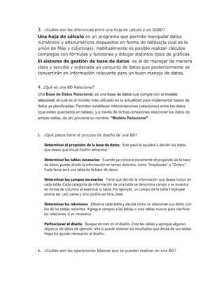 3. ¿Cuáles son las diferencias entre una hoja de cálculo y un SGBD?
Una hoja de cálculo es un programa que permite manipular datos
numéricos y alfanuméricos dispuestos en forma de talblas(la cual es la
unión de filas y columnas). Habitualmente es posible realizar cálculos
complejos con fórmulas y funciones y dibujar distintos tipos de gráficas.
El sistema de gestión de base de datos es el de manejar de manera
clara y sencilla y ordenada un conjunto de datos que posteriormente se
convertirán en información relevante para un buen manejo de datos.
4. ¿Qué es una BD Relacional?
Una Base de Datos Relacional, es una base de datos que cumple con el modelo
relacional, el cual es el modelo más utilizado en la actualidad para implementar bases de
datos ya planificadas. Permiten establecer interconexiones (relaciones) entre los datos
(que están guardados en tablas), y a través de dichas conexiones relacionar los datos de
ambas tablas, de ahí proviene su nombre: "Modelo Relacional"
5. ¿Qué pasos tiene el proceso de diseño de una BD?
Determinar el propósito de la base de datos Este paso le ayudará a decidir los datos
que desea que Visual FoxPro almacene.
Determinar las tablas necesarias Cuando ya conozca claramente el propósito de la base
de datos, puede dividir la información en temas distintos, como "Employees" u "Orders".
Cada tema será una tabla de la base de datos.
Determinar los campos necesarios Tiene que decidir la información que desea incluir en
cada tabla. Cada categoría de información de una tabla se denomina campo y se muestra
en forma de columna al examinar la tabla. Por ejemplo, un campo de la tabla Employee
podría ser Last_name y otro podría ser Hire_date.
Determinar las relaciones Observe cada tabla y decida cómo se relacionan sus datos con
los de las tablas restantes. Agregue campos a las tablas o cree tablas nuevas para clarificar
las relaciones, si es necesario.
Perfeccionar el diseño Busque errores en el diseño. Cree las tablas y agregue algunos
registros de datos de ejemplo. Vea si puede obtener los resultados que desea de sus tablas.
Haga los ajustes necesarios al diseño.
6. ¿Cuáles son las operaciones básicas que se pueden realizar en una BD?
 