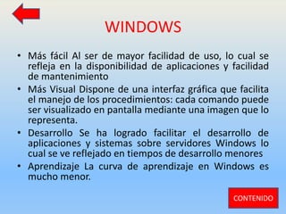 WINDOWS
• Más fácil Al ser de mayor facilidad de uso, lo cual se
refleja en la disponibilidad de aplicaciones y facilidad
de mantenimiento
• Más Visual Dispone de una interfaz gráfica que facilita
el manejo de los procedimientos: cada comando puede
ser visualizado en pantalla mediante una imagen que lo
representa.
• Desarrollo Se ha logrado facilitar el desarrollo de
aplicaciones y sistemas sobre servidores Windows lo
cual se ve reflejado en tiempos de desarrollo menores
• Aprendizaje La curva de aprendizaje en Windows es
mucho menor.
CONTENIDO
 