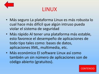 LINUX
• Más seguro La plataforma Linux es más robusta lo
cual hace más difícil que algún intruso pueda
violar el sistema de seguridad
• Más rápido Al tener una plataforma más estable,
esto favorece el desempeño de aplicaciones de
todo tipo tales como: bases de datos,
aplicaciones XML, multimedia, etc.
• Más económico El software Linux así como
también un sin número de aplicaciones son de
código abierto (gratuitos).
CONTENIDO
 