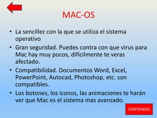 MAC-OS
• La sencillez con la que se utiliza el sistema
operativo
• Gran seguridad. Puedes contra con que virus para
Mac hay muy pocos, difícilmente te veras
afectado.
• Compatibilidad. Documentos Word, Excel,
PowerPoint, Autocad, Photoshop, etc. son
compatibles.
• Los botones, los iconos, las animaciones te harán
ver que Mac es el sistema mas avanzado.
CONTENIDO
 