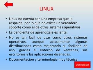LINUX
• Linux no cuenta con una empresa que lo
respalde, por lo que no existe un verdadero
soporte como el de otros sistemas operativos.
• La pendiente de aprendizaje es lenta.
• No es tan fácil de usar como otros sistemas
operativos, aunque actualmente algunas
distribuciones están mejorando su facilidad de
uso, gracias al entorno de ventanas, sus
escritorios y las aplicaciones diseñadas.
• Documentación y terminología muy técnica
CONTENIDO
 