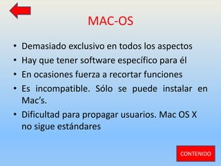 MAC-OS
• Demasiado exclusivo en todos los aspectos
• Hay que tener software específico para él
• En ocasiones fuerza a recortar funciones
• Es incompatible. Sólo se puede instalar en
Mac’s.
• Dificultad para propagar usuarios. Mac OS X
no sigue estándares
CONTENIDO
 