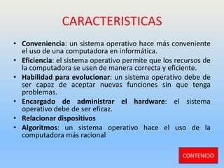 CARACTERISTICAS
• Conveniencia: un sistema operativo hace más conveniente
el uso de una computadora en informática.
• Eficiencia: el sistema operativo permite que los recursos de
la computadora se usen de manera correcta y eficiente.
• Habilidad para evolucionar: un sistema operativo debe de
ser capaz de aceptar nuevas funciones sin que tenga
problemas.
• Encargado de administrar el hardware: el sistema
operativo debe de ser eficaz.
• Relacionar dispositivos
• Algoritmos: un sistema operativo hace el uso de la
computadora más racional
CONTENIDO
 