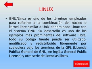 LINUX
• GNU/Linux es uno de los términos empleados
para referirse a la combinación del núcleo o
kernel libre similar a Unix denominado Linux con
el sistema GNU. Su desarrollo es uno de los
ejemplos más prominentes de software libre;
todo su código fuente puede ser utilizado,
modificado y redistribuido libremente por
cualquiera bajo los términos de la GPL (Licencia
Pública General de GNU, en inglés: General Public
License) y otra serie de licencias libres
CONTENIDO
 