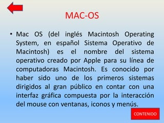 MAC-OS
• Mac OS (del inglés Macintosh Operating
System, en español Sistema Operativo de
Macintosh) es el nombre del sistema
operativo creado por Apple para su línea de
computadoras Macintosh. Es conocido por
haber sido uno de los primeros sistemas
dirigidos al gran público en contar con una
interfaz gráfica compuesta por la interacción
del mouse con ventanas, iconos y menús.
CONTENIDO
 