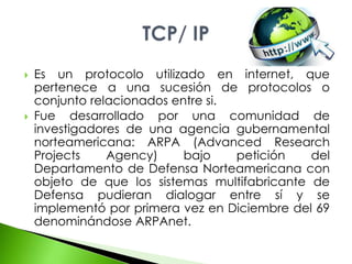  Es un protocolo utilizado en internet, que 
pertenece a una sucesión de protocolos o 
conjunto relacionados entre si. 
 Fue desarrollado por una comunidad de 
investigadores de una agencia gubernamental 
norteamericana: ARPA (Advanced Research 
Projects Agency) bajo petición del 
Departamento de Defensa Norteamericana con 
objeto de que los sistemas multifabricante de 
Defensa pudieran dialogar entre sí y se 
implementó por primera vez en Diciembre del 69 
denominándose ARPAnet. 
 