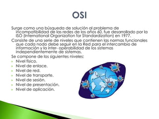 Surge como una búsqueda de solución al problema de 
incompatibilidad de las redes de los años 60, fue desarrollado por la 
ISO (International Organization for Standardization) en 1977. 
Consiste de una serie de niveles que contienen las normas funcionales 
que cada nodo debe seguir en la Red para el intercambio de 
información y la ínter- operabilidad de los sistemas 
independientemente de sistemas. 
Se compone de los siguientes niveles: 
 Nivel físico. 
 Nivel de enlace. 
 Nivel de red. 
 Nivel de transporte. 
 Nivel de sesión. 
 Nivel de presentación. 
 Nivel de aplicación. 
 