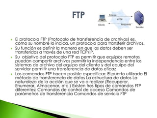  El protocolo FTP (Protocolo de transferencia de archivos) es, 
como su nombre lo indica, un protocolo para transferir archivos. 
 Su función es definir la manera en que los datos deben ser 
transferidos a través de una red TCP/IP. 
 Su objetivo del protocolo FTP es permitir que equipos remotos 
puedan compartir archivos permitir la independencia entre los 
sistemas de archivo del equipo del cliente y del equipo del 
servidor permitir una transferencia de datos eficaz 
 Los comandos FTP hacen posible especificar: El puerto utilizado El 
método de transferencia de datos La estructura de datos La 
naturaleza de la acción que se va a realizar (Recuperar, 
Enumerar, Almacenar, etc.) Existen tres tipos de comandos FTP 
diferentes: Comandos de control de acceso Comandos de 
parámetros de transferencia Comandos de servicio FTP 
 