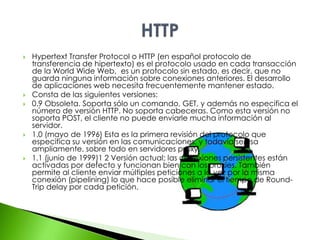  Hypertext Transfer Protocol o HTTP (en español protocolo de 
transferencia de hipertexto) es el protocolo usado en cada transacción 
de la World Wide Web, es un protocolo sin estado, es decir, que no 
guarda ninguna información sobre conexiones anteriores. El desarrollo 
de aplicaciones web necesita frecuentemente mantener estado. 
 Consta de las siguientes versiones: 
 0.9 Obsoleta. Soporta sólo un comando, GET, y además no especifica el 
número de versión HTTP. No soporta cabeceras. Como esta versión no 
soporta POST, el cliente no puede enviarle mucha información al 
servidor. 
 1.0 (mayo de 1996) Esta es la primera revisión del protocolo que 
especifica su versión en las comunicaciones, y todavía se usa 
ampliamente, sobre todo en servidores proxy. 
 1.1 (junio de 1999)1 2 Versión actual; las conexiones persistentes están 
activadas por defecto y funcionan bien con los proxies. También 
permite al cliente enviar múltiples peticiones a la vez por la misma 
conexión (pipelining) lo que hace posible eliminar el tiempo de Round- 
Trip delay por cada petición. 
 