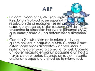  En comunicaciones, ARP (del inglés Address 
Resolution Protocol o, en español, Protocolo de 
resolución de direcciones) es un protocolo de la 
capa de enlace de datos responsable de 
encontrar la dirección hardware (Ethernet MAC) 
que corresponde a una determinada dirección 
IP. 
 Cuando 2 hosts están en la misma red y uno 
quiere enviar un paquete a otro. Cuando 2 host 
están sobre redes diferentes y deben usar un 
gateway/router para alcanzar otro host. Cuando 
un router necesita enviar un paquete a un host a 
través de otro router. Cuando un router necesita 
enviar un paquete a un host de la misma red. 
