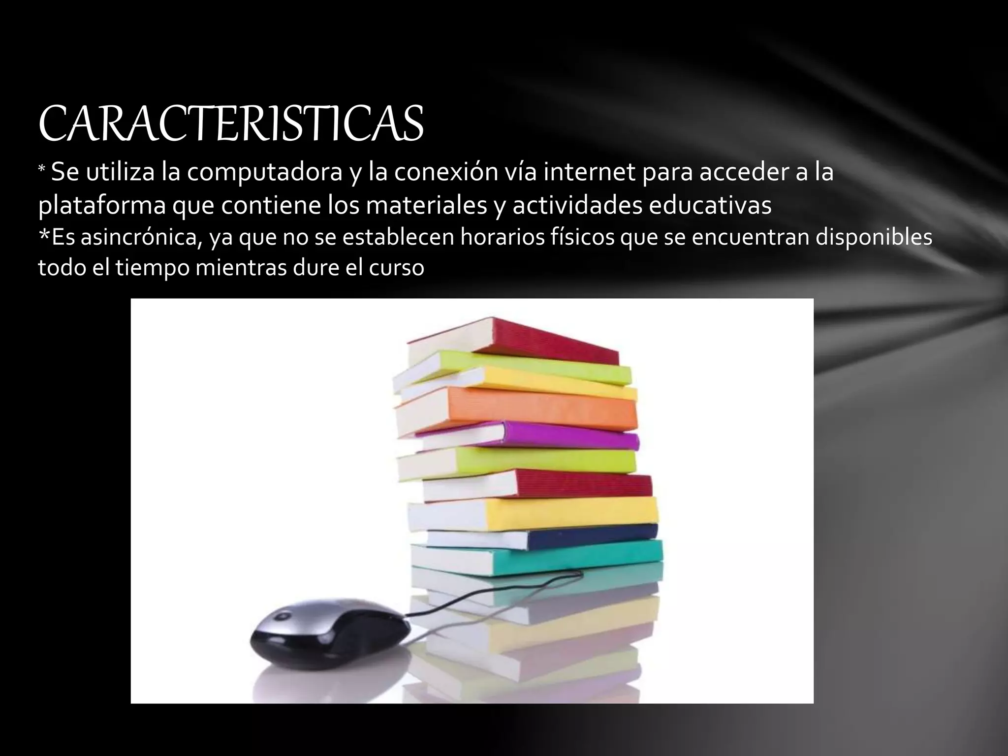 CARACTERISTICAS
* Se utiliza la computadora y la conexión vía internet para acceder a la
plataforma que contiene los materiales y actividades educativas
*Es asincrónica, ya que no se establecen horarios físicos que se encuentran disponibles
todo el tiempo mientras dure el curso