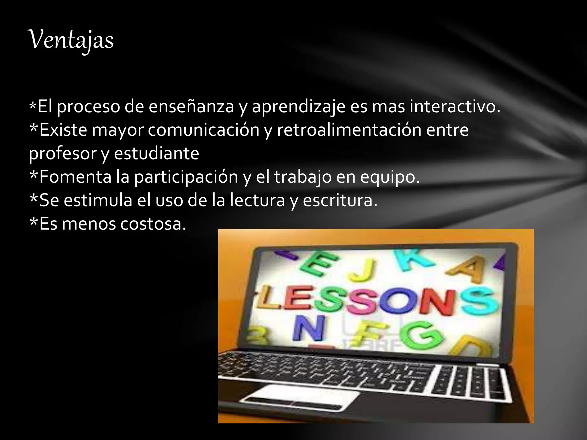 Ventajas
*El proceso de enseñanza y aprendizaje es mas interactivo.
*Existe mayor comunicación y retroalimentación entre
profesor y estudiante
*Fomenta la participación y el trabajo en equipo.
*Se estimula el uso de la lectura y escritura.
*Es menos costosa.