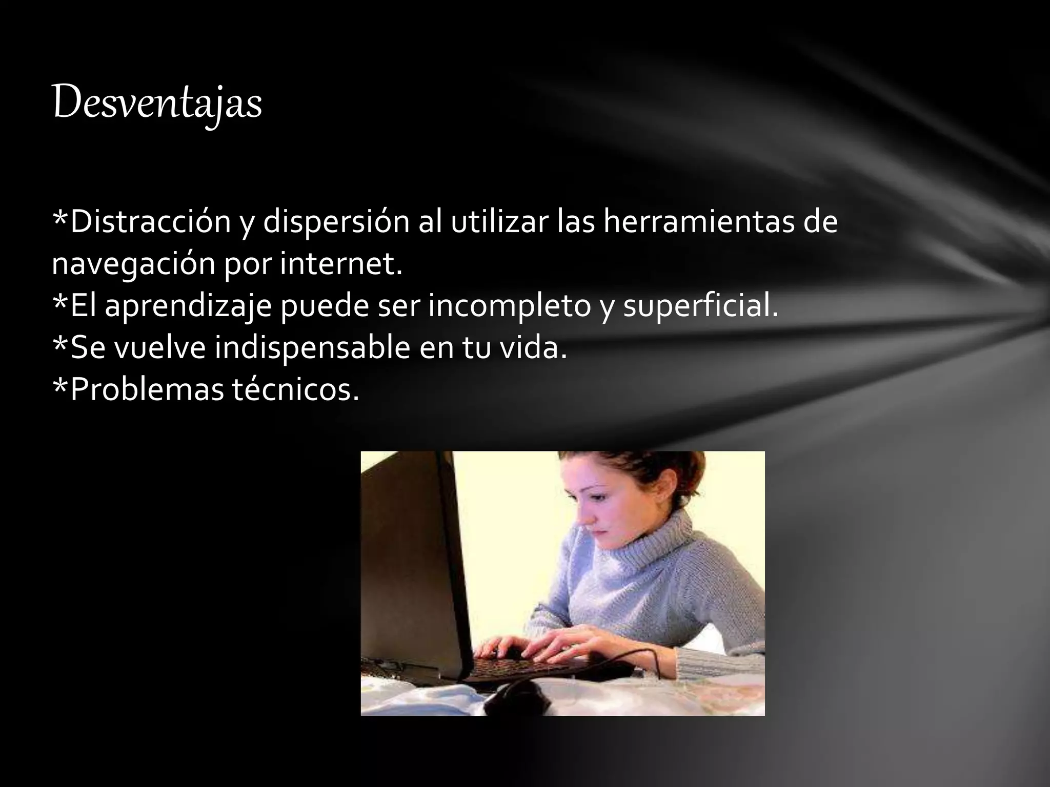 Desventajas
*Distracción y dispersión al utilizar las herramientas de
navegación por internet.
*El aprendizaje puede ser incompleto y superficial.
*Se vuelve indispensable en tu vida.
*Problemas técnicos.