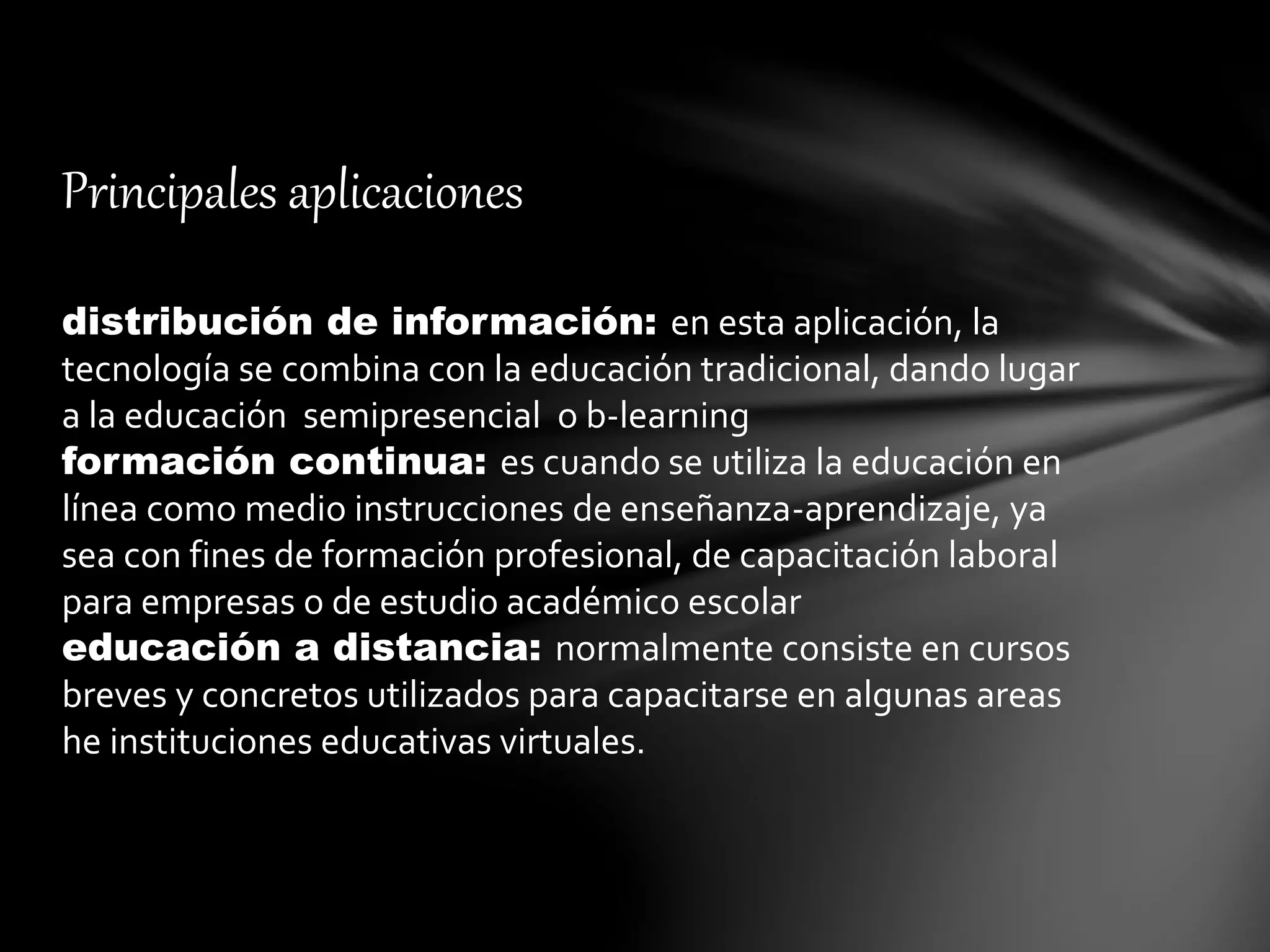 Principales aplicaciones
distribución de información: en esta aplicación, la
tecnología se combina con la educación tradicional, dando lugar
a la educación semipresencial o b-learning
formación continua: es cuando se utiliza la educación en
línea como medio instrucciones de enseñanza-aprendizaje, ya
sea con fines de formación profesional, de capacitación laboral
para empresas o de estudio académico escolar
educación a distancia: normalmente consiste en cursos
breves y concretos utilizados para capacitarse en algunas areas
he instituciones educativas virtuales.