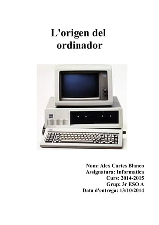 L'origen del
ordinador
Nom: Alex Cartes Blanco
Assignatura: Informatica
Curs: 2014-2015
Grup: 3r ESO A
Data d'entrega: 13/10/2014
 