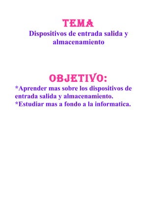 TEMA
Dispositivos de entrada salida y
almacenamiento
OBJETIVO:
*Aprender mas sobre los dispositivos de
entrada salida y almacenamiento.
*Estudiar mas a fondo a la informatica.
 