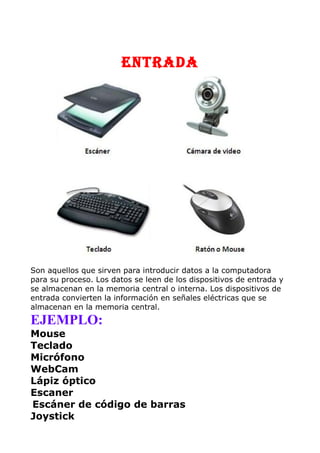 ENTRADA
Son aquellos que sirven para introducir datos a la computadora
para su proceso. Los datos se leen de los dispositivos de entrada y
se almacenan en la memoria central o interna. Los dispositivos de
entrada convierten la información en señales eléctricas que se
almacenan en la memoria central.
EJEMPLO:
Mouse
Teclado
Micrófono
WebCam
Lápiz óptico
Escaner
Escáner de código de barras
Joystick
 