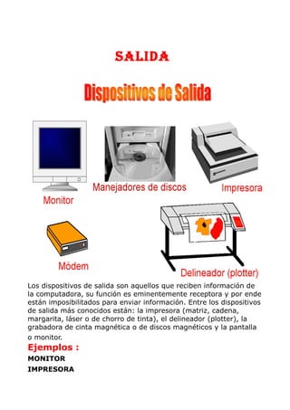 SALIDA
Los dispositivos de salida son aquellos que reciben información de
la computadora, su función es eminentemente receptora y por ende
están imposibilitados para enviar información. Entre los dispositivos
de salida más conocidos están: la impresora (matriz, cadena,
margarita, láser o de chorro de tinta), el delineador (plotter), la
grabadora de cinta magnética o de discos magnéticos y la pantalla
o monitor.
Ejemplos :
MONITOR
IMPRESORA
 