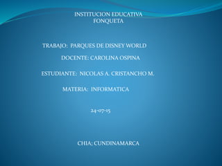 INSTITUCION EDUCATIVA
FONQUETA
TRABAJO: PARQUES DE DISNEY WORLD
ESTUDIANTE: NICOLAS A. CRISTANCHO M.
DOCENTE: CAROLINA OSPINA
MATERIA: INFORMATICA
24-07-15
CHIA; CUNDINAMARCA
 