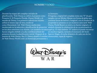 NOMBRE Y LOGO
Durante las etapas del complejo iniciales de
planificación, Walt Disney se refirió al proyecto como
Proyecto X, El Proyecto Florida, Disney World, y el
mundo de Disney. Los primeros referencias visuales
utilizó el mismo tipo de letra medieval
como Disneyland, Ltd. Walt Disney estaba muy
involucrado en la selección y planificación de proyectos
en los años anteriores a su muerte. Los nombres secretos
fueron elegidos debido a la alta confidencialidad del
proyecto durante la planificación inicial. Después de la
muerte de Walt Disney, Roy O. Disney añadió el nombre
de Walt Disney World como un homenaje permanente a
su hermano.
El logotipo original del complejo tenía una "D" de gran
tamaño con un Mickey Mouse con forma de globo que
contiene líneas de latitud y longitud, con el nombre de la
propiedad se presenta en un moderno sans-serif. Walt
Disney World Resort se retiró a su fuente original y el
símbolo durante la celebración de su 25 aniversario en
1996-97. El viejo símbolo "D" todavía se puede encontrar
en muchos lugares, incluido el montante del título
Spectro Magic, el coche delantero de cada uno de los
monorraíles, tapas de registro,
 
