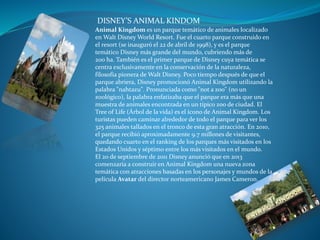 DISNEY’S ANIMAL KINDOM
Animal Kingdom es un parque temático de animales localizado
en Walt Disney World Resort. Fue el cuarto parque construido en
el resort (se inauguró el 22 de abril de 1998), y es el parque
temático Disney más grande del mundo, cubriendo más de
200 ha. También es el primer parque de Disney cuya temática se
centra exclusivamente en la conservación de la naturaleza,
filosofía pionera de Walt Disney. Poco tiempo después de que el
parque abriera, Disney promocionó Animal Kingdom utilizando la
palabra "nahtazu". Pronunciada como "not a zoo" (no un
zoológico), la palabra enfatizaba que el parque era más que una
muestra de animales encontrada en un típico zoo de ciudad. El
Tree of Life (Árbol de la vida) es el ícono de Animal Kingdom. Los
turistas pueden caminar alrededor de todo el parque para ver los
325 animales tallados en el tronco de esta gran atracción. En 2010,
el parque recibió aproximadamente 9.7 millones de visitantes,
quedando cuarto en el ranking de los parques más visitados en los
Estados Unidos y séptimo entre los más visitados en el mundo.
El 20 de septiembre de 2011 Disney anunció que en 2013
comenzaría a construir en Animal Kingdom una nueva zona
temática con atracciones basadas en los personajes y mundos de la
película Avatar del director norteamericano James Cameron.
 