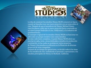La idea de construir los estudios Disney MGM comenzó en Epcot,
cuando se buscaba crear una nueva atracción con un tema sobre el
cine. Después de que el presidente de Disney, Michael Eisner,
viera los planos, pidió que la nueva atracción fuera construida en
un nuevo parque dedicado al cine, Hollywood y a la industria del
entretenimiento.
El concepto original de los estudios Disney MGM era funcionar no
solo como un parque temático sino como estudios
de cine y televisión completos. Cuando Disney MGM abrió sus
puertas en 1989, tenía 2 áreas dedicadas a estudios de producción
y animación, en las cuales se produjeron varios proyectos
de Disney y los estudios se utilizaron en la filmación de diversos
proyectos de otras compañías.
Después de un tiempo de operaciones, se decidió reducir las áreas
de los estudios de cine, trasladando el personal y operaciones a los
estudios principales de Disney en Burbank, California
 
