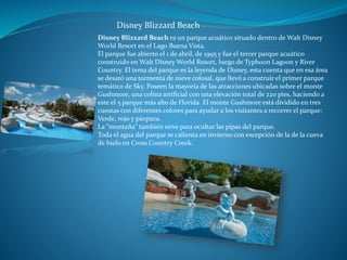 Disney Blizzard Beach
Disney Blizzard Beach es un parque acuático situado dentro de Walt Disney
World Resort en el Lago Buena Vista.
El parque fue abierto el 1 de abril, de 1995 y fue el tercer parque acuático
construido en Walt Disney World Resort, luego de Typhoon Lagoon y River
Country. El tema del parque es la leyenda de Disney, esta cuenta que en esa área
se desató una tormenta de nieve colosal, que llevó a construir el primer parque
temático de Sky. Poseen la mayoría de las atracciones ubicadas sobre el monte
Gushmore, una colina artificial con una elevación total de 220 pies, haciendo a
este el 5 parque más alto de Florida. El monte Gushmore está dividido en tres
cuestas con diferentes colores para ayudar a los visitantes a recorrer el parque:
Verde, rojo y púrpura.
La “montaña” también sirve para ocultar las pipas del parque.
Toda el agua del parque se calienta en invierno con excepción de la de la cueva
de hielo en Cross Country Creek.
 