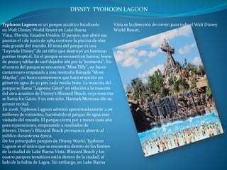 Typhoon Lagoon es un parque acuático localizado
en Walt Disney World Resort en Lake Buena
Vista, Florida, Estados Unidos. El parque, que abrió sus
puertas el 1 de junio de 1989 contiene la piscina de olas
más grande del mundo. El tema del parque es una
"Leyenda Disney" de un tifón que destruyó un hermoso
paraíso tropical. En el parque se encuentran barcos, boyas
de pesca y tablas de surf dejados ahí por la "tormenta". En
el centro del parque se encuentra "Miss Tilly", un barco
camaronero empujado a una montaña llamada "Mont
Mayday", un barco camaronero que hace erupción un
géiser de agua de 50 pies cada media hora. La mascota del
parque se llama "Lagoona Gator" en relación a la mascota
del otro acuático de Disney's Blizzard Beach, cuya mascota
se llama Ice Gator. Y en este sitio, Hannah Montana dio su
primer recital.
En 2008, Typhoon Lagoon admitió aproximadamente 2.06
millones de visitantes, haciéndolo el parque de agua más
visitado del mundo. El parque cierra por 2 meses cada año
para reparaciones, empezando a mediados de
febrero. Disney's Blizzard Beach permanece abierto al
público durante esa época.
De los principales parques de Disney World, Typhoon
Lagoon es el único que se encuentra dentro de los límites
de la ciudad de Lake Buena Vista. Blizzard Beach y los
cuatro parques temáticos están dentro de la ciudad, al
lado de la bahía de Lagos. Sin embargo, en Lake Buena
Vista es la dirección de correo para todo el Walt Disney
World Resort.
DISNEY TYOHOON LAGOON
 