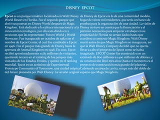 DISNEY EPCOT
Epcot es un parque temático localizado en Walt Disney
World Resort en Florida. Fue el segundo parque que
abrió sus puertas en Disney World después de Magic
Kingdom. Está dedicado a la cultura internacional y a la
innovación tecnológica, por ello está divido en 2
secciones que las representan: Futuro World y World
Showcase. Fue inaugurado en octubre de 1982 con el
nombre de Epcot Center, el cual fue cambiado a Epcot
en 1996. Fue el parque más grande de Disney hasta la
apertura de Animal Kingdom en 1998. En 2010, Epcot
recibió aproximadamente 10,83 millones de visitantes,
quedando tercero en el ránking de los parques más
visitados de los Estados Unidos, y quinto en el ranking
mundial. Epcot es un acrónimo de Experimental
Prototype Community of Tomorrow, una ciudad utópica
del futuro planeada por Walt Disney. La versión original
de Disney de Epcot era la de una comunidad modelo,
hogar de veinte mil residentes, que sería un banco de
pruebas para la organización de una ciudad. La visión de
Disney no tuvo en cuenta que la financiación y el
permiso necesarios para empezar a trabajar en su
propiedad de Florida no serían dados hasta que
accediera a construir Magic Kingdom. Walt Disney
murió antes de que Magic Kingdom se inaugurara, así
que la Walt Disney Company decidió que no quería
llevar a cabo el proyecto de Epcot como se había
imaginado. EPCOT Center fue construido con un
estimado de 800 millones a 1400 millones de dólares, y
su construcción llevó tres años (hasta el momento es el
proyecto de construcción más grande del planeta).
Cubriendo un área de 120 ha, ocupa más del doble de
espacio que Magic Kingdom.
 