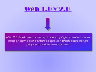 Web 1.0 y 2.0
Web 2.0: Es el nuevo concepto de las páginas webs, que se
basa en compartir contenido que son producidos por los
propios usuarios o navegantes
 