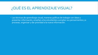 ¿QUÉ ES EL APRENDIZAJEVISUAL?
Las técnicas de aprendizaje visual, maneras gráficas de trabajar con ideas y
presentar información, enseñan a los estudiantes a ampliar sus pensamientos y a
procesar, organizar y dar prioridad a la nueva información.